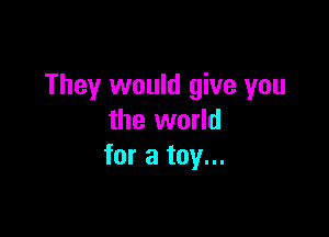 They would give you

the world
for a toy...