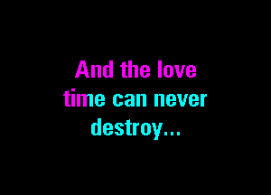 And the love

time can never
destroy...