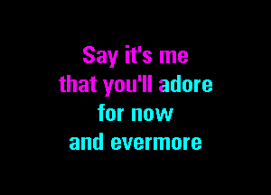 Say it's me
that you'll adore

for now
and evermore