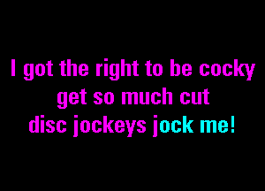 I got the right to be cocky

get so much cut
disc jockeys jock me!