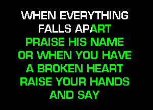 WHEN EVERYTHING
FALLS APART
PRAISE HIS NAME
OR WHEN YOU HAVE
A BROKEN HEART
RAISE YOUR HANDS
AND SAY