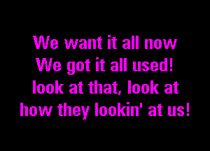 We want it all now
We got it all used!

look at that, look at
how they lookin' at us!