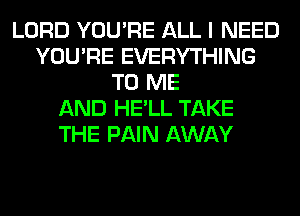 LORD YOU'RE ALL I NEED
YOU'RE EVERYTHING
TO ME
AND HE'LL TAKE
THE PAIN AWAY