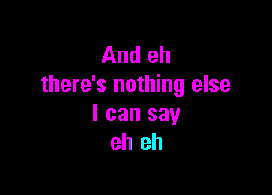 And eh
there's nothing else

I can say
eh eh