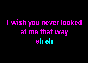 I wish you never looked

at me that way
eh eh