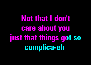 Not that I don't
care about you

just that things got so
complica-eh