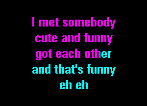 I met somebody
cute and funny

got each other
and that's funny
eh eh