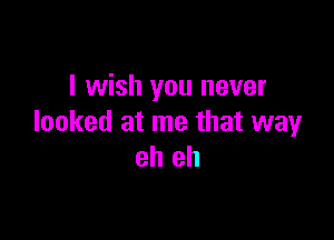 I wish you never

looked at me that way
eh eh