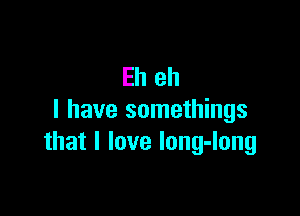Eh eh

I have somethings
that I love Iong-long