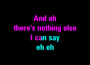 And eh
there's nothing else

I can say
eh eh