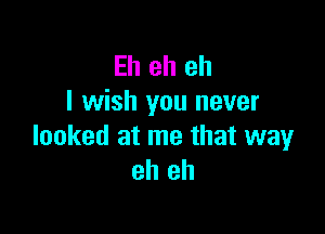 Eh eh eh
I wish you never

looked at me that way
eh eh