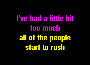 I've had a little bit
too much

all of the people
start to rush