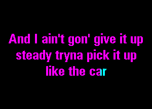 And I ain't gon' give it up

steady tryna pick it up
like the car