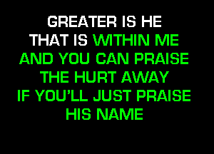 GREATER IS HE
THAT IS WITHIN ME
AND YOU CAN PRAISE
THE HURT AWAY
IF YOU'LL JUST PRAISE
HIS NAME