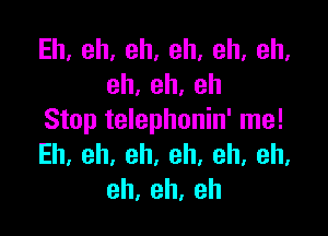 Eh,eh,eh,eh,eh,eh,
eh,eh,eh

Stop telephonin' me!
Eh.eh,eh.eh.eh,eh,
eh,eh,eh