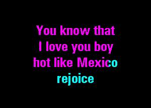 You know that
I love you boy

hot like Mexico
rejoice