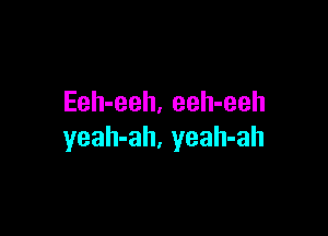 Eeh-eeh. eeh-eeh

yeah-ah, yeah-ah