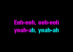 Eeh-eeh. eeh-eeh

yeah-ah, yeah-ah