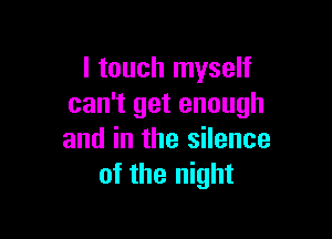 I touch myself
can't get enough

and in the silence
of the night
