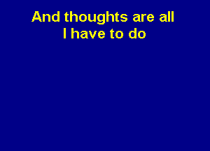 And thoughts are all
I have to do