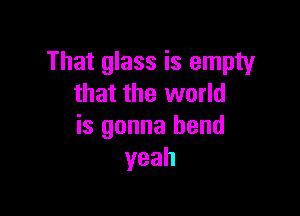That glass is empty
that the world

is gonna bend
yeah