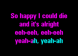 So happy I could die
and it's alright

eeh-eeh. eeh-eeh
yeah-ah, yeah-ah