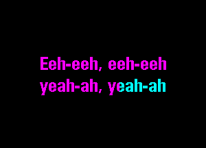 Eeh-eeh. eeh-eeh

yeah-ah, yeah-ah