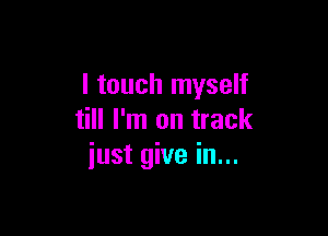 I touch myself

till I'm on track
just give in...