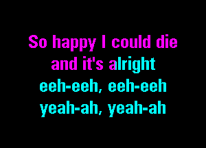 So happy I could die
and it's alright

eeh-eeh. eeh-eeh
yeah-ah, yeah-ah