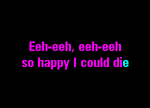 Eeh-eeh. eeh-eeh

so happy I could die