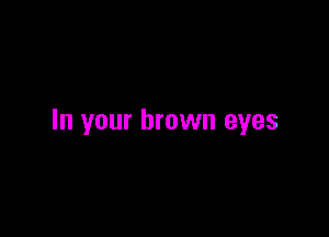 In your brown eyes