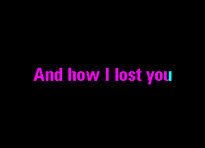 And how I lost you