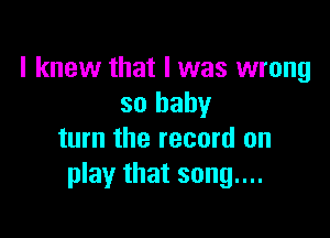 I knew that I was wrong
so baby

turn the record on
play that song....