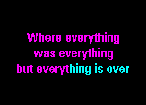 Where everything

was everything
but everything is over