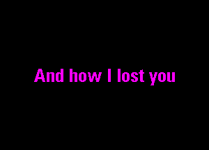 And how I lost you