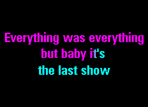 Everything was everything

but baby it's
the last show