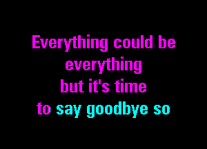 Everything could he
everything

but it's time
to say goodbye so