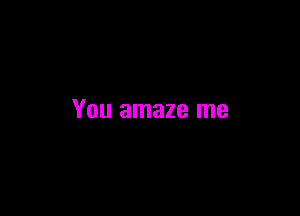 You amaze me