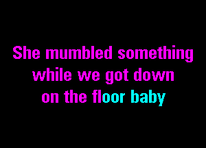 She mumbled something

while we got down
on the floor baby