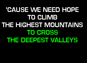 'CAUSE WE NEED HOPE
TO CLIMB
THE HIGHEST MOUNTAINS
T0 CROSS
THE DEEPEST VALLEYS