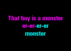 That boy is a monster

er-er-er-er
monster