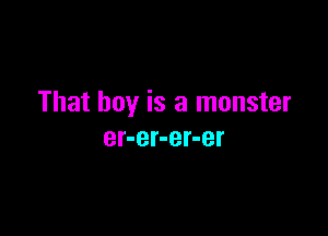 That boy is a monster

er-er-er-er