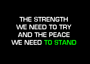 THE STRENGTH
WE NEED TO TRY
AND THE PEACE

WE NEED TO STAND