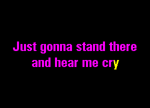 Just gonna stand there

and hear me cry