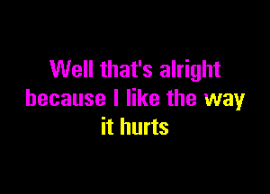 Well that's alright

because I like the way
it hurts