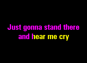 Just gonna stand there

and hear me cry