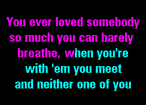 You ever loved somebody
so much you can barely
breathe, when you're
with 'em you meet
and neither one of you