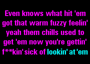 Even knows what hit 'em
got that warm fuzzy feelin'
yeah them chills used to
get 'em now you're gettin'
femkin' sick of lookin' at 'em