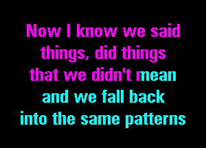 Now I know we said
things, did things
that we didn't mean
and we fall back
into the same patterns