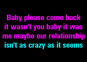 Baby please come back
it wasn't you baby it was
me maybe our relationship
isn't as crazy as it seems